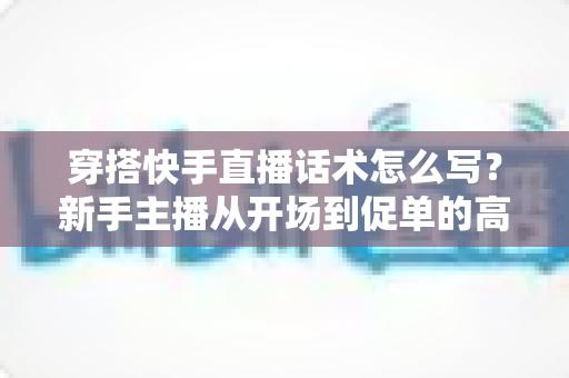 穿搭快手直播话术怎么写?新手主播从开场到促单的高转化话术实战指南 穿搭快手直播话术怎么写?新手主播从开场到促单的高转化话术实战指南
