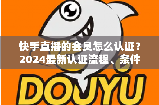 快手直播的会员怎么认证?2024最新认证流程、条件与常见问题全解析 快手直播的会员怎么认证?2024最新认证流程、条件与常见问题全解析