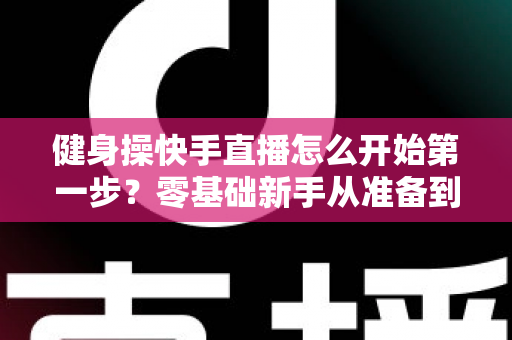 健身操快手直播怎么开始第一步?零基础新手从准备到开播的完整指南 健身操快手直播怎么开始第一步?零基础新手从准备到开播的完整指南