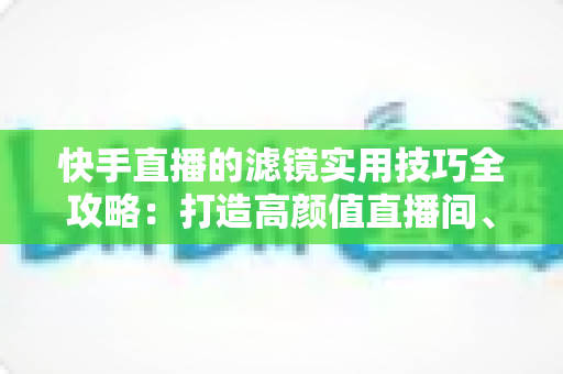 快手直播的滤镜实用技巧全攻略:打造高颜值直播间、人气翻倍的秘密武器 快手直播的滤镜实用技巧全攻略:打造高颜值直播间、人气翻倍的秘密武器