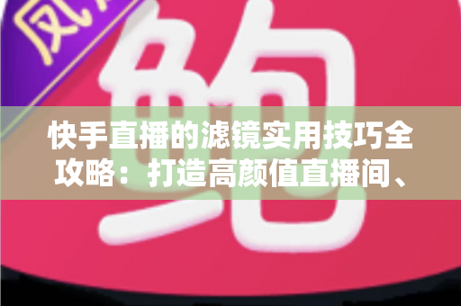 快手直播的滤镜实用技巧全攻略:打造高颜值直播间、人气翻倍的秘密武器 快手直播的滤镜实用技巧全攻略:打造高颜值直播间、人气翻倍的秘密武器