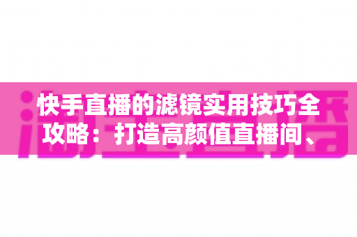快手直播的滤镜实用技巧全攻略:打造高颜值直播间、人气翻倍的秘密武器 快手直播的滤镜实用技巧全攻略:打造高颜值直播间、人气翻倍的秘密武器