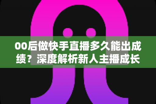 00后做快手直播多久能出成绩？深度解析新人主播成长周期与快速变现实战指南