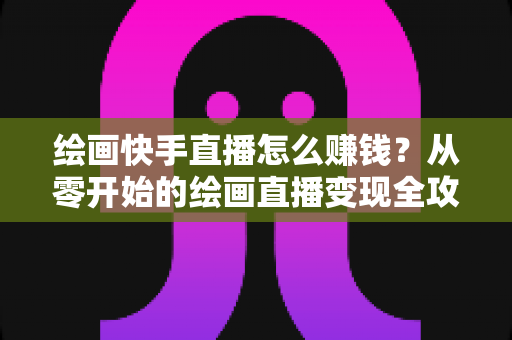 绘画快手直播怎么赚钱?从零开始的绘画直播变现全攻略 绘画快手直播怎么赚钱?从零开始的绘画直播变现全攻略