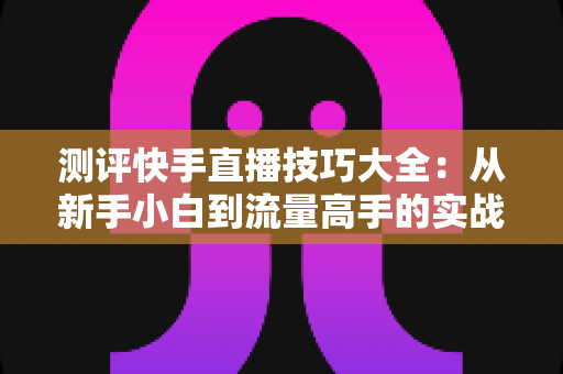 测评快手直播技巧大全:从新手小白到流量高手的实战进阶指南 测评快手直播技巧大全:从新手小白到流量高手的实战进阶指南