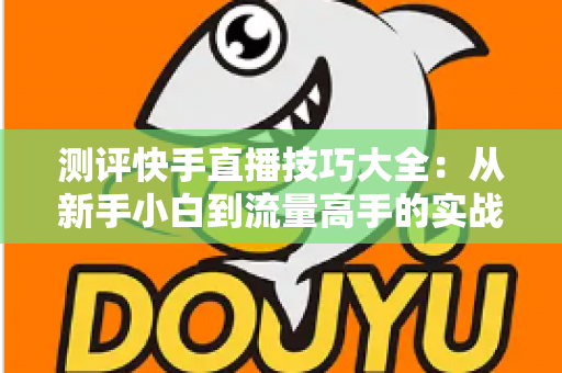 测评快手直播技巧大全:从新手小白到流量高手的实战进阶指南 测评快手直播技巧大全:从新手小白到流量高手的实战进阶指南