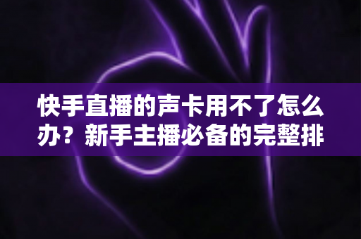 快手直播的声卡用不了怎么办?新手主播必备的完整排查与解决指南 快手直播的声卡用不了怎么办?新手主播必备的完整排查与解决指南