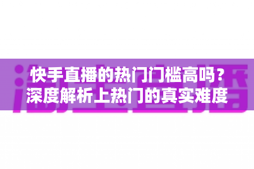 快手直播的热门门槛高吗？深度解析上热门的真实难度与实用突破方法