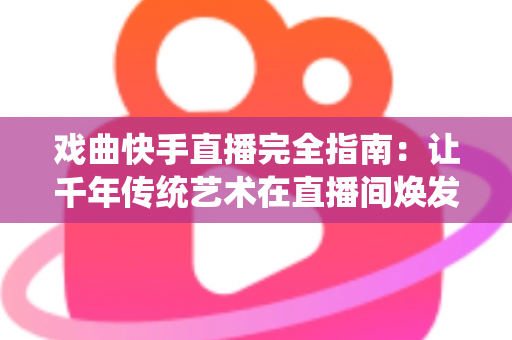 戏曲快手直播完全指南：让千年传统艺术在直播间焕发新生的实战手册