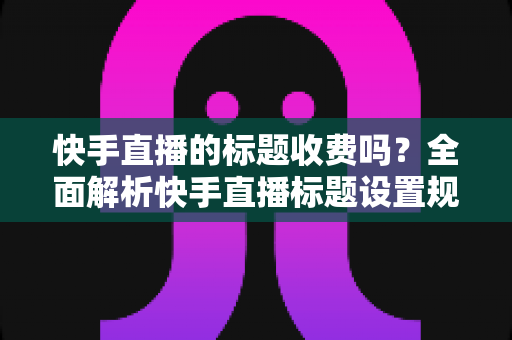快手直播的标题收费吗?全面解析快手直播标题设置规则、免费方法与避坑指南 快手直播的标题收费吗?全面解析快手直播标题设置规则、免费方法与避坑指南