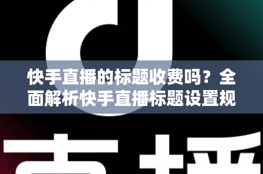 快手直播的标题收费吗?全面解析快手直播标题设置规则、免费方法与避坑指南 快手直播的标题收费吗?全面解析快手直播标题设置规则、免费方法与避坑指南