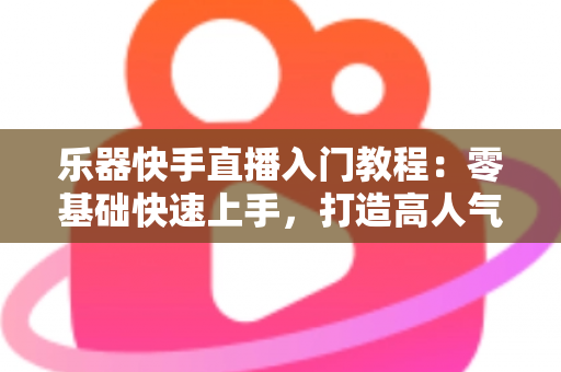乐器快手直播入门教程：零基础快速上手，打造高人气音乐直播间全攻略