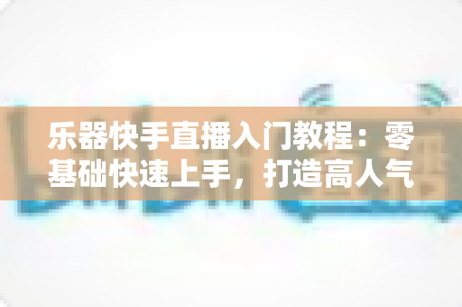 乐器快手直播入门教程：零基础快速上手，打造高人气音乐直播间全攻略