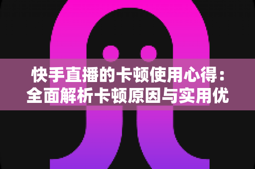 快手直播的卡顿使用心得：全面解析卡顿原因与实用优化技巧指南