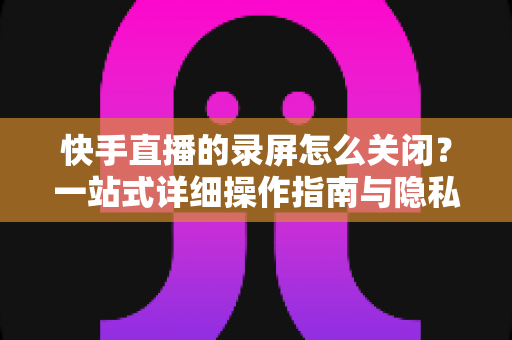 快手直播的录屏怎么关闭？一站式详细操作指南与隐私保护技巧