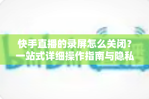 快手直播的录屏怎么关闭？一站式详细操作指南与隐私保护技巧