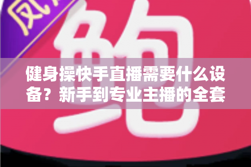 健身操快手直播需要什么设备?新手到专业主播的全套装备清单与搭建指南 健身操快手直播需要什么设备?新手到专业主播的全套装备清单与搭建指南