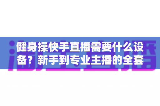 健身操快手直播需要什么设备?新手到专业主播的全套装备清单与搭建指南 健身操快手直播需要什么设备?新手到专业主播的全套装备清单与搭建指南