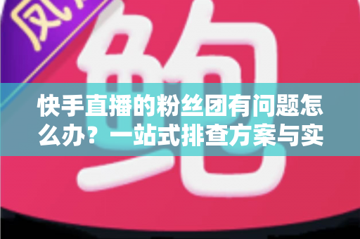 快手直播的粉丝团有问题怎么办?一站式排查方案与实用技巧全解析 快手直播的粉丝团有问题怎么办?一站式排查方案与实用技巧全解析