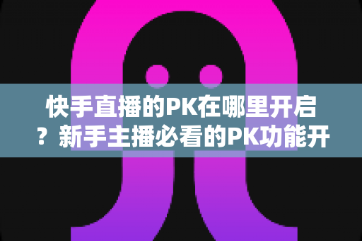 快手直播的PK在哪里开启?新手主播必看的PK功能开启全攻略与实战技巧 快手直播的PK在哪里开启?新手主播必看的PK功能开启全攻略与实战技巧