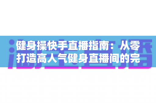 健身操快手直播指南：从零打造高人气健身直播间的完整攻略