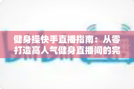 健身操快手直播指南：从零打造高人气健身直播间的完整攻略