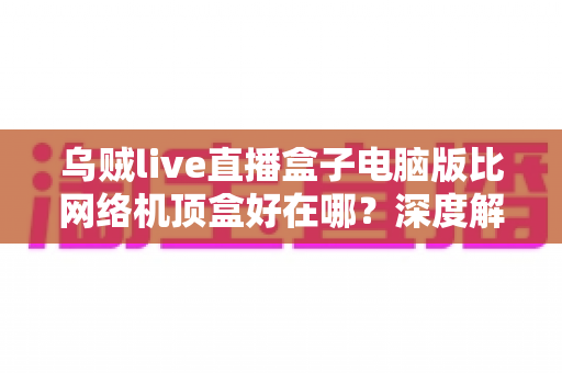 乌贼live直播盒子电脑版比网络机顶盒好在哪?深度解析五大核心优势,帮你选对观影方案 乌贼live直播盒子电脑版比网络机顶盒好在哪?深度解析五大核心优势,帮你选对观影方案