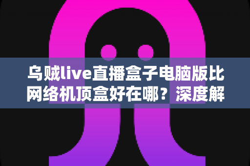 乌贼live直播盒子电脑版比网络机顶盒好在哪？深度解析五大核心优势，帮你选对观影方案