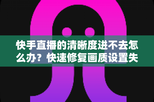 快手直播的清晰度进不去怎么办?快速修复画质设置失效的完整解决方案指南 快手直播的清晰度进不去怎么办?快速修复画质设置失效的完整解决方案指南