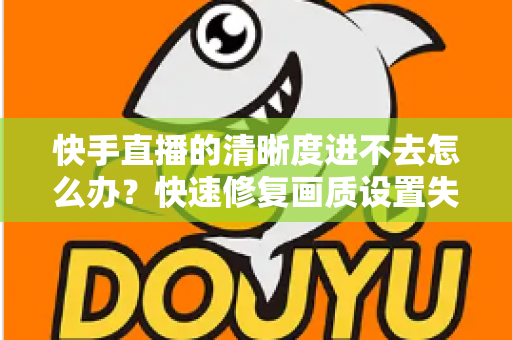 快手直播的清晰度进不去怎么办?快速修复画质设置失效的完整解决方案指南 快手直播的清晰度进不去怎么办?快速修复画质设置失效的完整解决方案指南