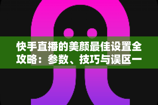 快手直播的美颜最佳设置全攻略:参数、技巧与误区一网打尽 快手直播的美颜最佳设置全攻略:参数、技巧与误区一网打尽