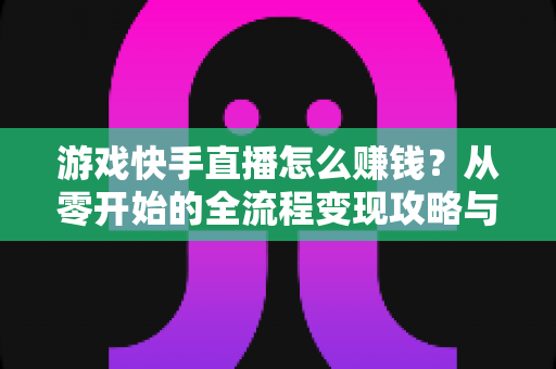 游戏快手直播怎么赚钱？从零开始的全流程变现攻略与实战技巧