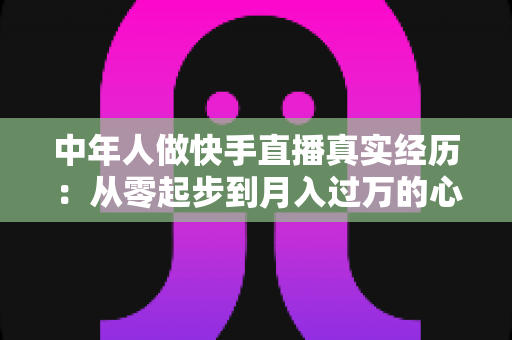中年人做快手直播真实经历:从零起步到月入过万的心路历程全记录 中年人做快手直播真实经历:从零起步到月入过万的心路历程全记录