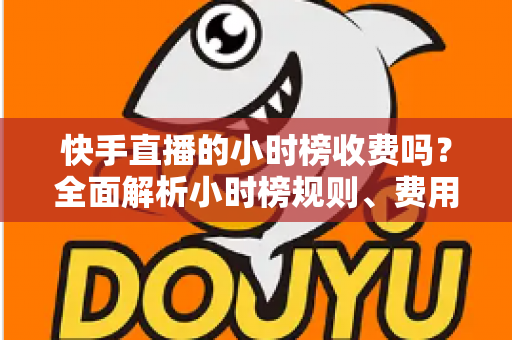 快手直播的小时榜收费吗?全面解析小时榜规则、费用与上榜技巧 快手直播的小时榜收费吗?全面解析小时榜规则、费用与上榜技巧