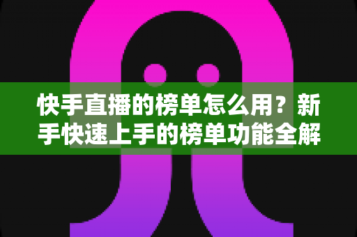 快手直播的榜单怎么用？新手快速上手的榜单功能全解析与实战指南