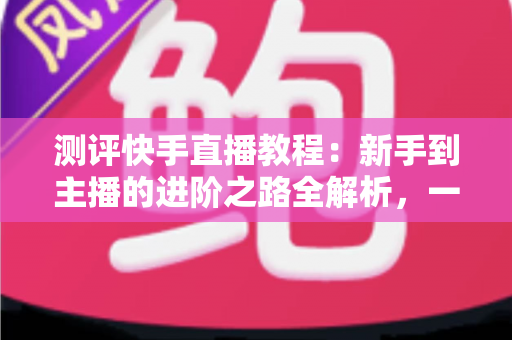 测评快手直播教程:新手到主播的进阶之路全解析,一文看懂值不值得学? 测评快手直播教程:新手到主播的进阶之路全解析,一文看懂值不值得学?