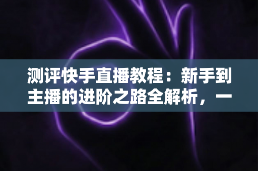 测评快手直播教程:新手到主播的进阶之路全解析,一文看懂值不值得学? 测评快手直播教程:新手到主播的进阶之路全解析,一文看懂值不值得学?