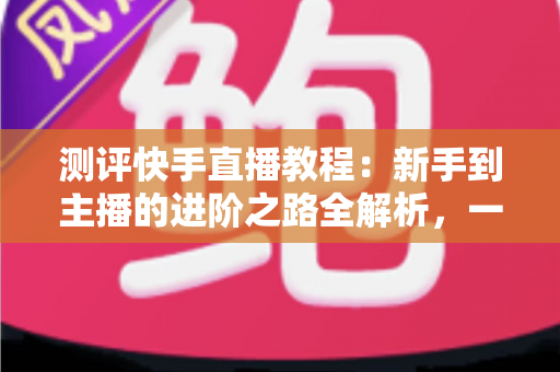 测评快手直播教程:新手到主播的进阶之路全解析,一文看懂值不值得学? 测评快手直播教程:新手到主播的进阶之路全解析,一文看懂值不值得学?