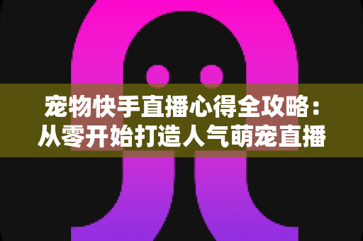 宠物快手直播心得全攻略：从零开始打造人气萌宠直播间的实用秘诀与经验分享
