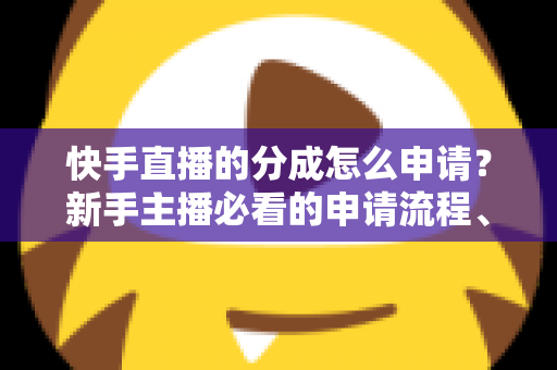 快手直播的分成怎么申请？新手主播必看的申请流程、分成规则与收益提升全攻略