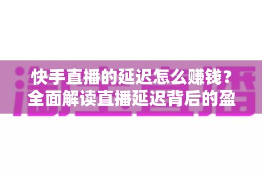 快手直播的延迟怎么赚钱?全面解读直播延迟背后的盈利逻辑 快手直播的延迟怎么赚钱?全面解读直播延迟背后的盈利逻辑