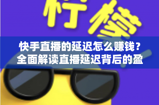快手直播的延迟怎么赚钱?全面解读直播延迟背后的盈利逻辑 快手直播的延迟怎么赚钱?全面解读直播延迟背后的盈利逻辑