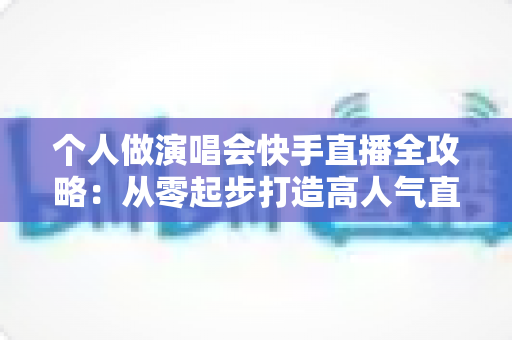 个人做演唱会快手直播全攻略：从零起步打造高人气直播间的实战指南