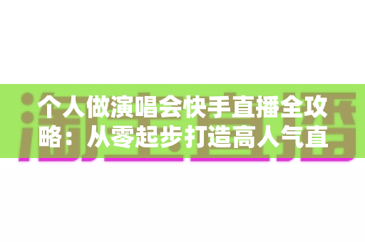 个人做演唱会快手直播全攻略：从零起步打造高人气直播间的实战指南