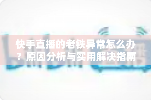 快手直播的老铁异常怎么办?原因分析与实用解决指南 快手直播的老铁异常怎么办?原因分析与实用解决指南