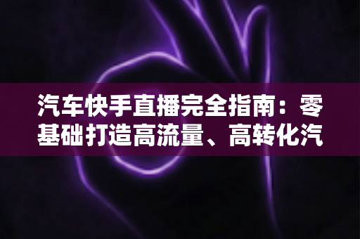 汽车快手直播完全指南:零基础打造高流量、高转化汽车直播间的实战攻略 汽车快手直播完全指南:零基础打造高流量、高转化汽车直播间的实战攻略