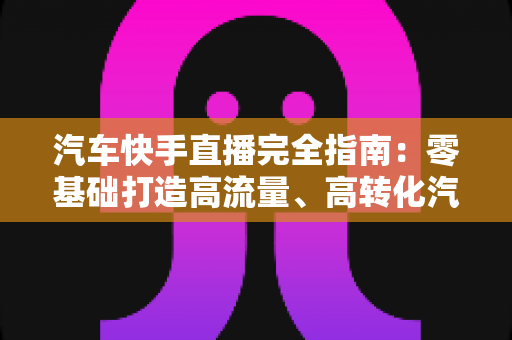 汽车快手直播完全指南:零基础打造高流量、高转化汽车直播间的实战攻略 汽车快手直播完全指南:零基础打造高流量、高转化汽车直播间的实战攻略