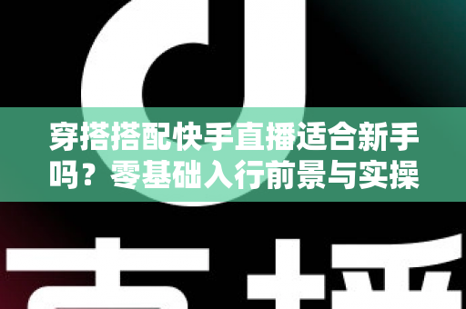 穿搭搭配快手直播适合新手吗?零基础入行前景与实操指南全解析 穿搭搭配快手直播适合新手吗?零基础入行前景与实操指南全解析