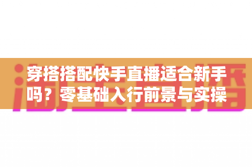 穿搭搭配快手直播适合新手吗?零基础入行前景与实操指南全解析 穿搭搭配快手直播适合新手吗?零基础入行前景与实操指南全解析