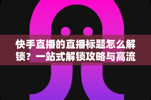 快手直播的直播标题怎么解锁?一站式解锁攻略与高流量标题写作指南 快手直播的直播标题怎么解锁?一站式解锁攻略与高流量标题写作指南